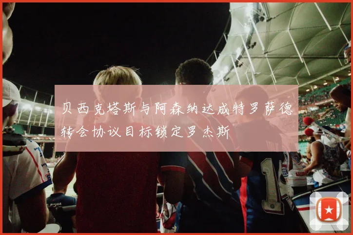 贝西克塔斯与阿森纳达成特罗萨德转会协议目标锁定罗杰斯